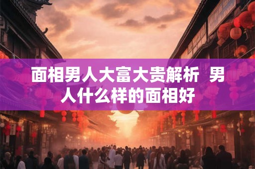 面相男人大富大贵解析  男人什么样的面相好