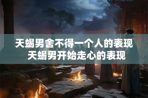 天蝎男舍不得一个人的表现  天蝎男开始走心的表现