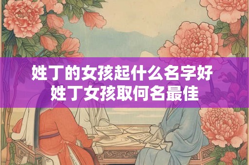 姓丁的女孩起什么名字好 姓丁女孩取何名最佳