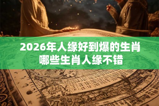 2026年人缘好到爆的生肖 哪些生肖人缘不错 2026年人缘好到爆的生肖 哪些生肖人缘不错