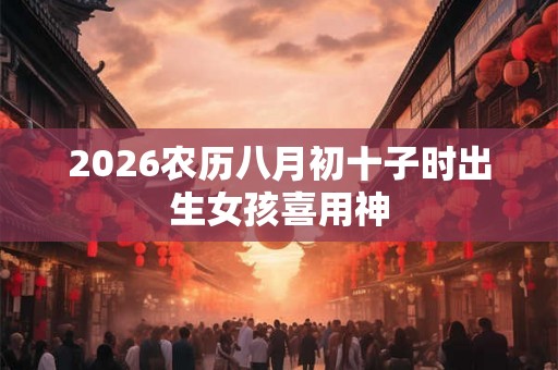 2026农历八月初十子时出生女孩喜用神 2026农历八月初十子时出生女孩喜用神