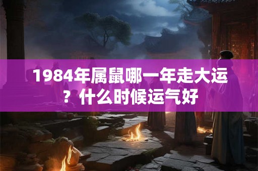 1984年属鼠哪一年走大运?什么时候运气好 1984年属鼠哪一年走大运?什么时候运气好