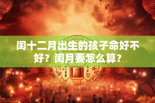 闰十二月出生的孩子命好不好?闰月要怎么算? 闰十二月出生的孩子命好不好?闰月要怎么算?