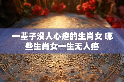 一辈子没人心疼的生肖女 哪些生肖女一生无人疼