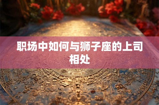 职场中如何与狮子座的上司相处 职场中如何与狮子座的上司相处