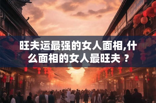 旺夫运最强的女人面相,什么面相的女人最旺夫 ？