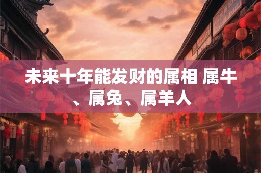 未来十年能发财的属相 属牛、属兔、属羊人