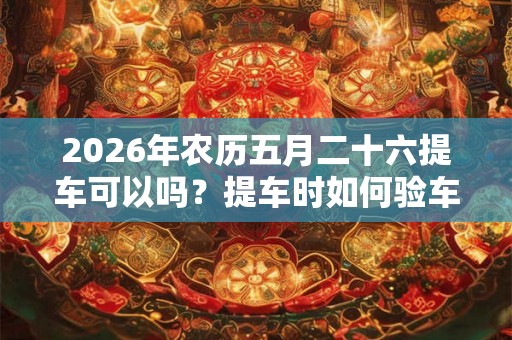 2026年农历五月二十六提车可以吗？提车时如何验车？