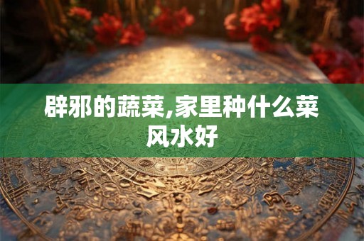 辟邪的蔬菜,家里种什么菜风水好