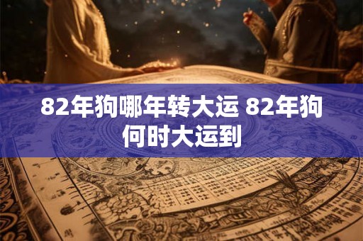 82年狗哪年转大运 82年狗何时大运到