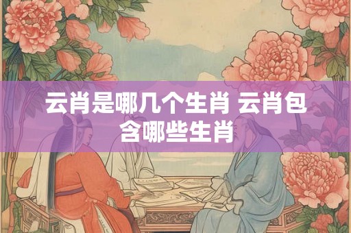 云肖是哪几个生肖 云肖包含哪些生肖