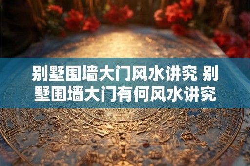 别墅围墙大门风水讲究 别墅围墙大门有何风水讲究