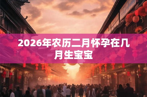 2026年农历二月怀孕在几月生宝宝