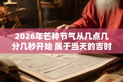 2026年芒种节气从几点几分几秒开始 属于当天的吉时吗 2026年芒种节气从几点几分几秒开始 属于当天的吉时吗