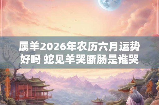 属羊2026年农历六月运势好吗 蛇见羊哭断肠是谁哭 属羊2026年农历六月运势好吗 蛇见羊哭断肠是谁哭