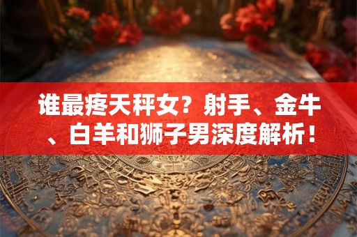 谁最疼天秤女？射手、金牛、白羊和狮子男深度解析！
