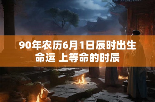 90年农历6月1日辰时出生命运 上等命的时辰
