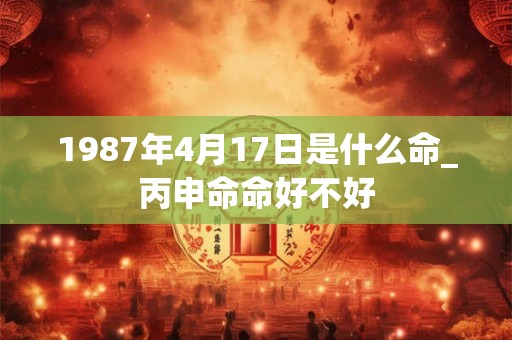 1987年4月17日是什么命_丙申命命好不好 1987年4月17日是什么命_丙申命命好不好