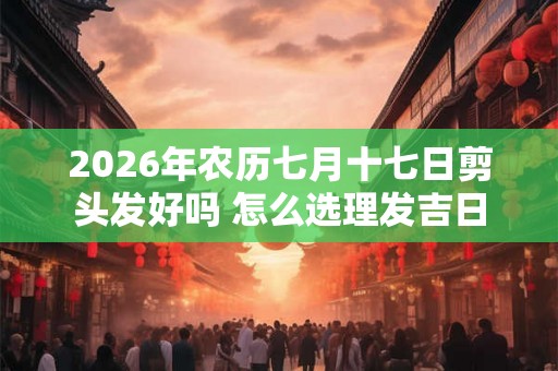 2026年农历七月十七日剪头发好吗 怎么选理发吉日