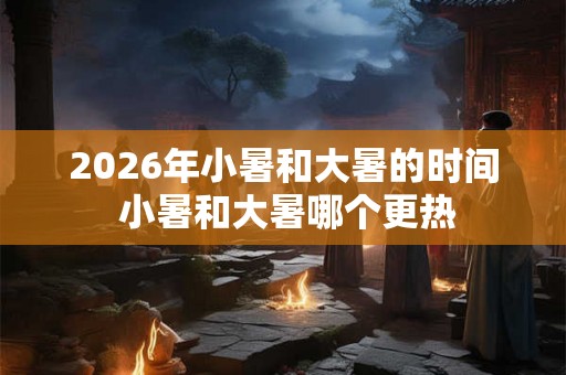 2026年小暑和大暑的时间 小暑和大暑哪个更热