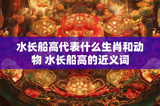 水长船高代表什么生肖和动物 水长船高的近义词 水长船高代表什么生肖和动物 水长船高的近义词