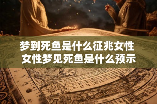 梦到死鱼是什么征兆女性 女性梦见死鱼是什么预示