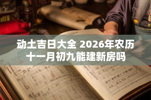 动土吉日大全 2026年农历十一月初九能建新房吗 动土吉日大全 2026年农历十一月初九能建新房吗