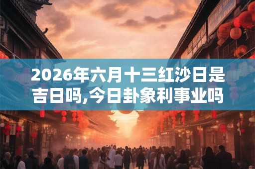 2026年六月十三红沙日是吉日吗,今日卦象利事业吗