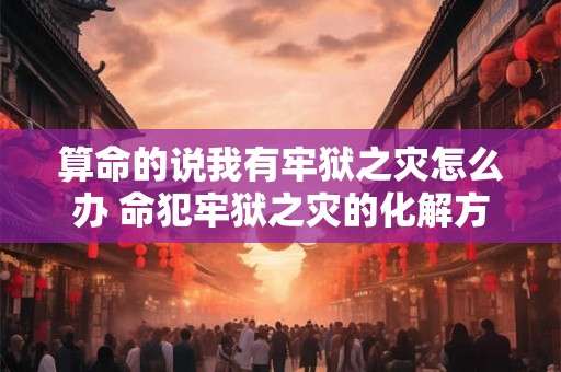 算命的说我有牢狱之灾怎么办 命犯牢狱之灾的化解方法