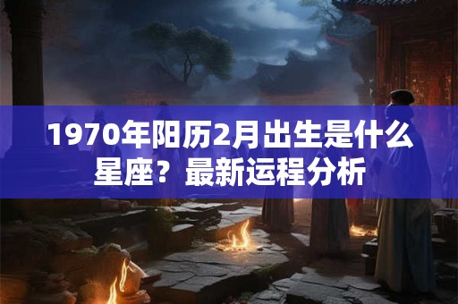 1970年阳历2月出生是什么星座?最新运程分析 1970年阳历2月出生是什么星座?最新运程分析