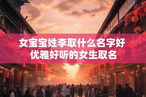女宝宝姓李取什么名字好 优雅好听的女生取名 女宝宝姓李取什么名字好 优雅好听的女生取名
