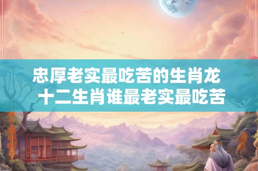 忠厚老实最吃苦的生肖龙  十二生肖谁最老实最吃苦