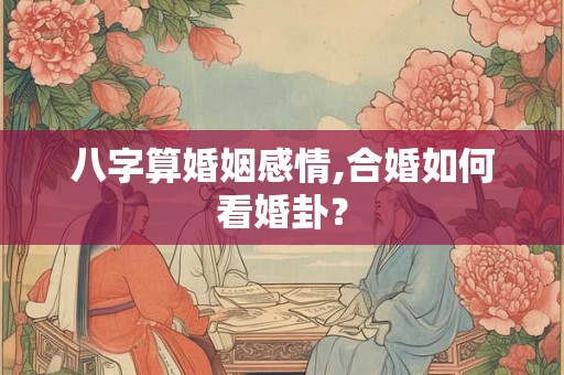 八字算婚姻感情,合婚如何看婚卦？