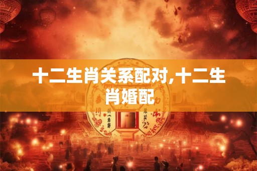十二生肖关系配对,十二生肖婚配