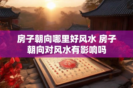 房子朝向哪里好风水 房子朝向对风水有影响吗