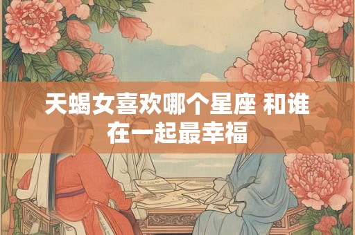 天蝎女喜欢哪个星座 和谁在一起最幸福