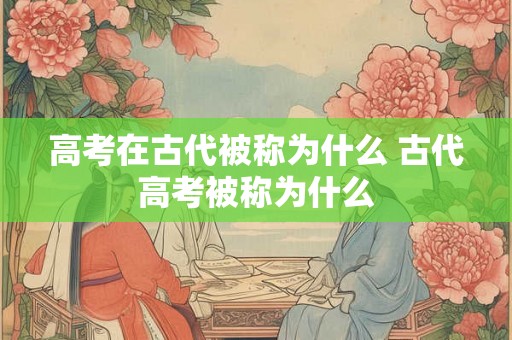 高考在古代被称为什么 古代高考被称为什么