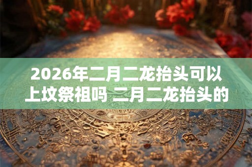 2026年二月二龙抬头可以上坟祭祖吗 二月二龙抬头的寓意 2026年二月二龙抬头可以上坟祭祖吗 二月二龙抬头的寓意