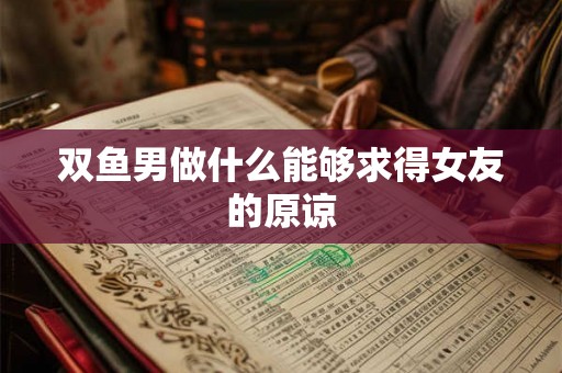 双鱼男做什么能够求得女友的原谅