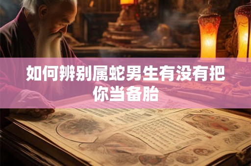 如何辨别属蛇男生有没有把你当备胎
