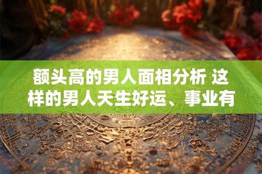 额头高的男人面相分析 这样的男人天生好运、事业有成