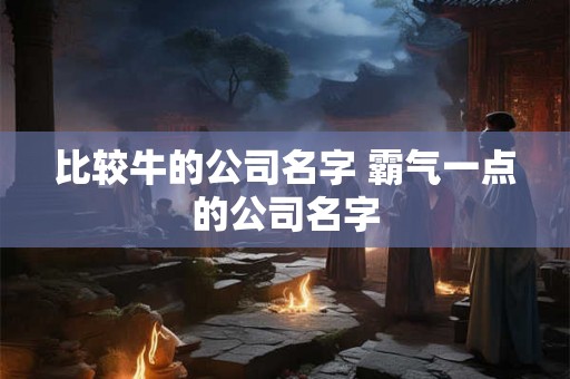 比较牛的公司名字 霸气一点的公司名字 比较牛的公司名字 霸气一点的公司名字