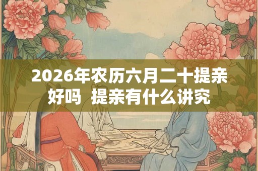 2026年农历六月二十提亲好吗  提亲有什么讲究
