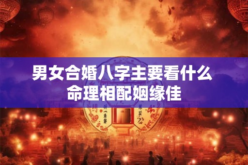 男女合婚八字主要看什么 命理相配姻缘佳 男女合婚八字主要看什么 命理相配姻缘佳