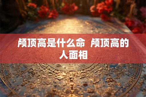 颅顶高是什么命  颅顶高的人面相