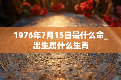 1976年7月15日是什么命_出生属什么生肖 1976年7月15日是什么命_出生属什么生肖