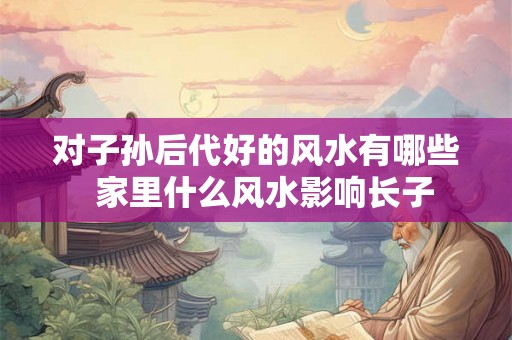 对子孙后代好的风水有哪些  家里什么风水影响长子