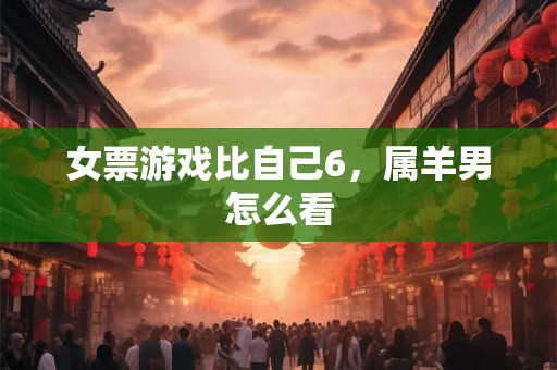 女票游戏比自己6，属羊男怎么看