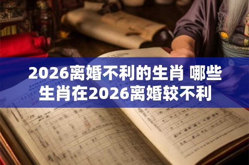 2026离婚不利的生肖 哪些生肖在2026离婚较不利
