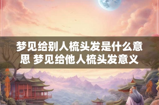 梦见给别人梳头发是什么意思 梦见给他人梳头发意义